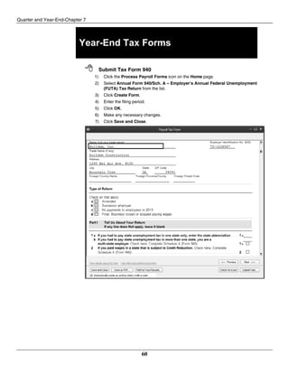 Quarter and Year-End-Chapter 7
60
Year-End Tax Forms
 Submit Tax Form 940
1) Click the Process Payroll Forms icon on the Home page.
2) Select Annual Form 940/Sch. A – Employer’s Annual Federal Unemployment
(FUTA) Tax Return from the list.
3) Click Create Form.
4) Enter the filing period.
5) Click OK.
6) Make any necessary changes.
7) Click Save and Close.
 