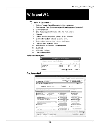 Mastering QuickBooks Payroll
61
W-2s and W-3
 Print W-2s and W-3
1) Click the Process Payroll Forms icon on the Home page.
2) Select Annual Form W-2/W-3 - Wage and Tax Statement/Transmittal.
3) Click Create Form.
4) Enter the appropriate information in the File Form window.
5) Click OK.
6) Click on individual employees to select for W-2 purposes.
7) Click the Review/Edit button to review the forms.
8) Click the Next button until the interview is complete.
9) Click the Check for errors button.
10) After all errors are corrected, click Print forms.
11) Click Print.
12) Click Close Window.
13) Click Save and Close.
Select Employees
Employee W-2
 