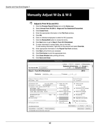 Quarter and Year-End-Chapter 7
62
Manually Adjust W-2s & W-3
 Adjust & Print W-2s and W-3
1) Click the Process Payroll Forms icon on the Home page.
2) Select Annual Form W-2/W-3 - Wage and Tax Statement/Transmittal.
3) Click Create Form.
4) Enter the appropriate information in the File Form window.
5) Click OK.
6) Click on individual employees to select for W-2 purposes.
7) Click the Review/Edit button to review the forms.
8) Click Next twice to get to Step 2: Form W-2 Worksheet.
9) To enter information in empty fields, click on the field.
To edit existing information, right-click on the amount and select Override.
10) Enter appropriate information in the Payroll Tax Form windows.
11) Click Next until all forms are reviewed.
12) Click Print forms to print the appropriate form.
13) Click Close Window after printing all forms.
14) Click Save and Close.
 