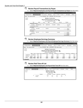 Quarter and Year-End-Chapter 7
64
 Review Payroll Transactions by Payee
1) Select Reports:Employees and Payroll:Payroll Transactions by Payee from the menu.
 Review Employee Earnings Summary
1) Select Reports:Employees and Payroll:Employee Earnings Summary from the menu.
 Review Paid Time off List
1) Select Reports:Employees and Payroll:Paid Time Off from the menu.
 