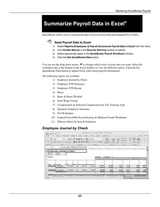 Mastering QuickBooks Payroll
65
Summarize Payroll Data in Excel®
QuickBooks allows you to send payroll data to Excel in powerful preformatted Pivot Tables.
 Send Payroll Data to Excel
1) Select Reports:Employees & Payroll:Summarize Payroll Data in Excel from the menu.
2) Click Enable Macros in the Security Warning window (if asked).
3) Select appropriate dates in the QuickBooks Payroll Workbook window.
4) Click the Get QuickBooks Data button.
You can use the drop down arrows to change which views of your data you want. Select the
worksheet tabs at the bottom of the Excel window to view the different reports. Click the Get
QuickBooks Data button to update Excel with current payroll information.
The following reports are available:
1) Employee Journal by Check
2) Employee YTD Summary
3) Employee YTD Recap
4) Hours
5) Rates & Hours Worked
6) State Wage Listing
7) Compensation & Deferred Compensation by Tax Tracking Type
8) Quarterly Employee Summary
9) 943 Worksheet
10) Federal Form 8846-Social Security & Medicare Credit Worksheet
11) Effective Rates by Item & Employee
Employee Journal by Check
 