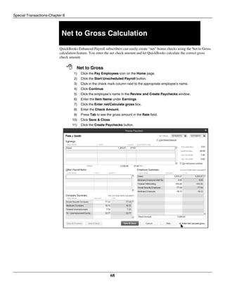 Special Transactions-Chapter 8
68
Net to Gross Calculation
QuickBooks Enhanced Payroll subscribers can easily create “net” bonus checks using the Net to Gross
calculation feature. You enter the net check amount and let QuickBooks calculate the correct gross
check amount.
 Net to Gross
1) Click the Pay Employees icon on the Home page.
2) Click the Start Unscheduled Payroll button.
3) Click in the check mark column next to the appropriate employee’s name.
4) Click Continue.
5) Click the employee’s name in the Review and Create Paychecks window.
6) Enter the Item Name under Earnings.
7) Click the Enter net/Calculate gross box.
8) Enter the Check Amount.
9) Press Tab to see the gross amount in the Rate field.
10) Click Save & Close.
11) Click the Create Paychecks button.
 