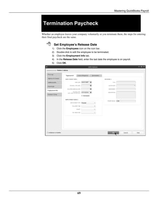 Mastering QuickBooks Payroll
69
Termination Paycheck
Whether an employee leaves your company voluntarily or you terminate them, the steps for entering
their final paycheck are the same.
 Set Employee’s Release Date
1) Click the Employees icon on the icon bar.
2) Double-click to edit the employee to be terminated.
3) Click the Employment Info tab.
4) In the Release Date field, enter the last date the employee is on payroll.
5) Click OK.
 