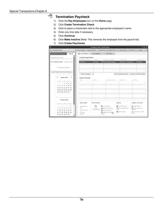 Special Transactions-Chapter 8
70
 Termination Paycheck
1) Click the Pay Employees icon on the Home page.
2) Click Create Termination Check.
3) Click to place a checkmark next to the appropriate employee’s name.
4) Enter any time data if necessary.
5) Click Continue.
6) Click Make Inactive (Note: This removes the employee from the payroll list).
7) Click Create Paychecks.
 