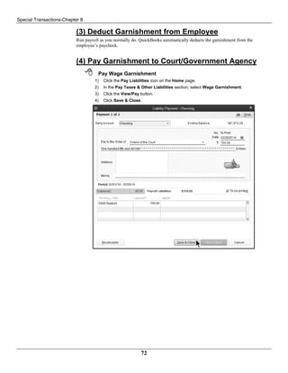 Special Transactions-Chapter 8
72
(3) Deduct Garnishment from Employee
Run payroll as you normally do. QuickBooks automatically deducts the garnishment from the
employee’s paycheck.
(4) Pay Garnishment to Court/Government Agency
 Pay Wage Garnishment
1) Click the Pay Liabilities icon on the Home page.
2) In the Pay Taxes & Other Liabilities section, select Wage Garnishment.
3) Click the View/Pay button.
4) Click Save & Close.
 