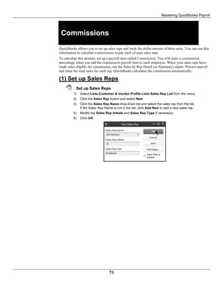 Mastering QuickBooks Payroll
73
Commissions
QuickBooks allows you to set up sales reps and track the dollar amount of their sales. You can use this
information to calculate commissions to pay each of your sales reps.
To calculate this amount, set up a payroll item called Commission. You will enter a commission
percentage when you add the commission payroll item to each employee. When your sales reps have
made sales eligible for commission, run the Sales by Rep Detail (or Summary) report. Process payroll
and enter the total sales for each rep. QuickBooks calculates the commission automatically.
(1) Set up Sales Reps
 Set up Sales Reps
1) Select Lists:Customer & Vendor Profile Lists:Sales Rep List from the menu.
2) Click the Sales Rep button and select New.
3) Click the Sales Rep Name drop-down list and select the sales rep from the list.
If the Sales Rep Name is not in the list, click Add New to add a new sales rep.
4) Modify the Sales Rep Initials and Sales Rep Type if necessary.
5) Click OK.
 
