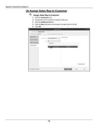 Special Transactions-Chapter 8
74
(2) Assign Sales Rep to Customer
 Assign Sales Rep to Customer
1) Click the Customers icon.
2) Double-click on the customer to assign a sales rep.
3) Click the Additional Info tab.
4) Click the Rep drop-down list and select the sales rep from the list.
5) Click OK.
 
