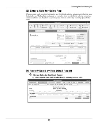 Mastering QuickBooks Payroll
75
(3) Enter a Sale for Sales Rep
When you make a sale associated with a sales rep, QuickBooks adds the sales amount to the total sales
for that sales rep. The Rep field must appear on your sales forms in order for the sales rep to receive a
commission for the sale. You learn to customize sales forms in our two-day Mastering QuickBooks
course.
(4) Review Sales by Rep Detail Report
 Review Sales by Rep Detail Report
1) Select Reports:Sales:Sales by Rep Detail (or Summary) from the menu.
 