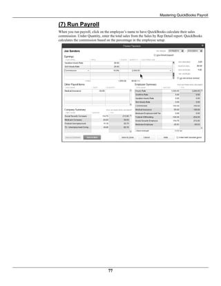 Mastering QuickBooks Payroll
77
(7) Run Payroll
When you run payroll, click on the employee’s name to have QuickBooks calculate their sales
commission. Under Quantity, enter the total sales from the Sales by Rep Detail report. QuickBooks
calculates the commission based on the percentage in the employee setup.
 