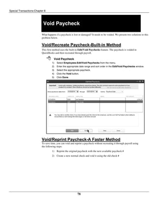 Special Transactions-Chapter 8
78
Void Paycheck
What happens if a paycheck is lost or damaged? It needs to be voided. We present two solutions to this
problem below.
Void/Recreate Paycheck-Built-in Method
This first method uses the built-in Edit/Void Paychecks feature. The paycheck is voided in
QuickBooks and then recreated through payroll.
 Void Paycheck
1) Select Employees:Edit/Void Paychecks from the menu.
2) Enter the appropriate date range and sort order in the Edit/Void Paychecks window.
3) Select the appropriate paycheck.
4) Click the Void button.
5) Click Done.
Void/Reprint Paycheck-A Faster Method
To save time, you can void and reprint a paycheck without recreating it through payroll using
the following steps:
1) Reprint the original paycheck with the next available paycheck #
2) Create a new normal check and void it using the old check #
 