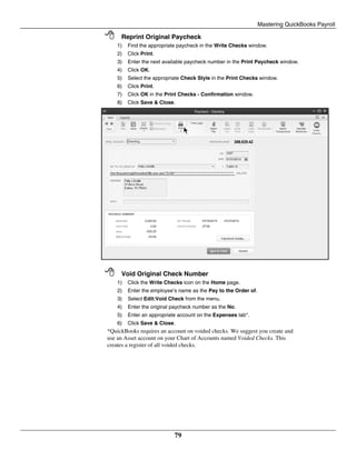 Mastering QuickBooks Payroll
79
 Reprint Original Paycheck
1) Find the appropriate paycheck in the Write Checks window.
2) Click Print.
3) Enter the next available paycheck number in the Print Paycheck window.
4) Click OK.
5) Select the appropriate Check Style in the Print Checks window.
6) Click Print.
7) Click OK in the Print Checks - Confirmation window.
8) Click Save & Close.
 Void Original Check Number
1) Click the Write Checks icon on the Home page.
2) Enter the employee’s name as the Pay to the Order of.
3) Select Edit:Void Check from the menu.
4) Enter the original paycheck number as the No.
5) Enter an appropriate account on the Expenses tab*.
6) Click Save & Close.
*QuickBooks requires an account on voided checks. We suggest you create and
use an Asset account on your Chart of Accounts named Voided Checks. This
creates a register of all voided checks.
 