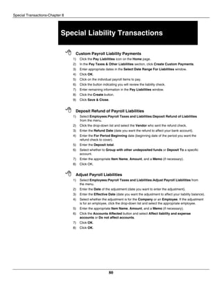 Special Transactions-Chapter 8
80
Special Liability Transactions
 Custom Payroll Liability Payments
1) Click the Pay Liabilities icon on the Home page.
2) In the Pay Taxes & Other Liabilities section, click Create Custom Payments.
3) Enter appropriate dates in the Select Date Range For Liabilities window.
4) Click OK.
5) Click on the individual payroll items to pay.
6) Click the button indicating you will review the liability check.
7) Enter remaining information in the Pay Liabilities window.
8) Click the Create button.
9) Click Save & Close.
 Deposit Refund of Payroll Liabilities
1) Select Employees:Payroll Taxes and Liabilities:Deposit Refund of Liabilities
from the menu.
2) Click the drop-down list and select the Vendor who sent the refund check.
3) Enter the Refund Date (date you want the refund to affect your bank account).
4) Enter the For Period Beginning date (beginning date of the period you want the
refund check to cover).
5) Enter the Deposit total.
6) Select whether to Group with other undeposited funds or Deposit To a specific
account.
7) Enter the appropriate Item Name, Amount, and a Memo (if necessary).
8) Click OK.
 Adjust Payroll Liabilities
1) Select Employees:Payroll Taxes and Liabilities:Adjust Payroll Liabilities from
the menu.
2) Enter the Date of the adjustment (date you want to enter the adjustment).
3) Enter the Effective Date (date you want the adjustment to affect your liability balance).
4) Select whether the adjustment is for the Company or an Employee. If the adjustment
is for an employee, click the drop-down list and select the appropriate employee.
5) Enter the appropriate Item Name, Amount, and a Memo (if necessary).
6) Click the Accounts Affected button and select Affect liability and expense
accounts or Do not affect accounts.
7) Click OK.
8) Click OK.
 