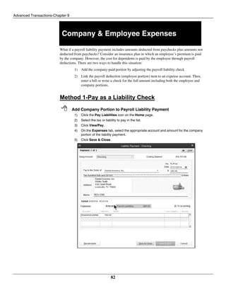 Advanced Transactions-Chapter 9
82
Company & Employee Expenses
What if a payroll liability payment includes amounts deducted from paychecks plus amounts not
deducted from paychecks? Consider an insurance plan in which an employee’s premium is paid
by the company. However, the cost for dependents is paid by the employee through payroll
deductions. There are two ways to handle this situation:
1) Add the company-paid portion by adjusting the payroll liability check
2) Link the payroll deduction (employee portion) item to an expense account. Then,
enter a bill or write a check for the full amount including both the employee and
company portions.
Method 1-Pay as a Liability Check
 Add Company Portion to Payroll Liability Payment
1) Click the Pay Liabilities icon on the Home page.
2) Select the tax or liability to pay in the list.
3) Click View/Pay.
4) On the Expenses tab, select the appropriate account and amount for the company
portion of the liability payment.
5) Click Save & Close.
 