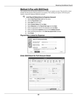 Mastering QuickBooks Payroll
83
Method 2-Pay with Bill/Check
This method records the paycheck deduction as a credit to an expense account. Then the bill or check
includes the full amount of the payment as an expense. The resulting net expense will be the gross
expense, minus the employee deduction amounts.
 Link Payroll Deductions to Expense Account
1) Select Lists:Payroll Item List from the menu.
2) Click the Payroll Item button.
3) Select New from the menu.
4) Select Custom Setup and click Next.
5) Select Deduction as the Payroll item type and click Next.
6) Enter an appropriate name for the deduction and click Next.
7) Enter an appropriate expense account as the Liability account.
8) Enter remaining information in the Add new payroll item windows.
9) Click Finish.
Payroll Item Linked to Expense
Enter Bill/Check for Full Amount Owed
 