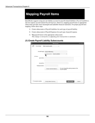 Advanced Transactions-Chapter 9
84
Mapping Payroll Items
QuickBooks suggests using just one liability account for payroll-related liabilities (Payroll Liabilities),
and one expense account named Payroll Expenses. However, mapping payroll items to appropriate
subaccounts provides more meaningful and auditable financial statements. For proper payroll item
mapping, follow these steps:
1) Create subaccounts of Payroll Liabilities for each type of payroll liability
2) Create subaccounts of Payroll Expenses for each type of payroll expense
3) Map payroll items to the appropriate subaccounts
This change is retroactive so adjusting prior transactions is automatic.
(1) Create Payroll Liability Subaccounts
 