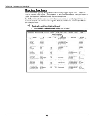 Advanced Transactions-Chapter 9
86
Mapping Problems
Financial statements typically show problems with incorrectly mapped Payroll Items. Look for the
financial statement lines “Payroll Liabilities:Other” or “Payroll Expenses:Other”. This indicates that a
Payroll Item is mapped to a parent account instead of a subaccount.
Run the Payroll Item Listing report and review the account columns to see which payroll items are
incorrectly mapped. You can also use this report to check the tax table rates and limits QuickBooks
uses for Payroll Items.
 Review Payroll Item Listing Report
1) Select Reports:Lists:Payroll Item Listing from the menu.
 