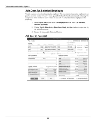 Advanced Transactions-Chapter 9
88
Job Cost for Salaried Employee
What if you need job costing for a salaried employee? This is confusing because the employee is not
paid based on the number of hours worked. QuickBooks handles this by automatically allocating the
salary based on the number of hours worked on each job. To job cost a salaried employee, do the
following:
1) In the Payroll Info section of the Edit Employee window, select Use time data
to create paychecks.
2) Use the Weekly Timesheet or Time/Enter Single Activity windows to enter time for
the salaried employee.
3) Process the paycheck in the normal fashion.
Job Cost on Paycheck
 
