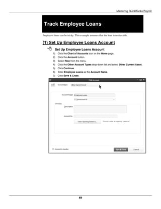 Mastering QuickBooks Payroll
89
Track Employee Loans
Employee loans can be tricky. This example assumes that the loan is not taxable.
(1) Set Up Employee Loans Account
 Set Up Employee Loans Account
1) Click the Chart of Accounts icon on the Home page.
2) Click the Account button.
3) Select New from the menu.
4) Click the Other Account Types drop-down list and select Other Current Asset.
5) Click Continue.
6) Enter Employee Loans as the Account Name.
7) Click Save & Close.
 