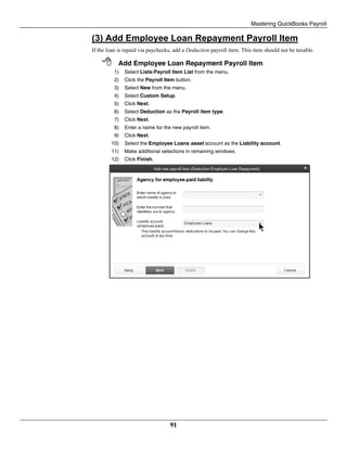Mastering QuickBooks Payroll
91
(3) Add Employee Loan Repayment Payroll Item
If the loan is repaid via paychecks, add a Deduction payroll item. This item should not be taxable.
 Add Employee Loan Repayment Payroll Item
1) Select Lists:Payroll Item List from the menu.
2) Click the Payroll Item button.
3) Select New from the menu.
4) Select Custom Setup.
5) Click Next.
6) Select Deduction as the Payroll item type.
7) Click Next.
8) Enter a name for the new payroll item.
9) Click Next.
10) Select the Employee Loans asset account as the Liability account.
11) Make additional selections in remaining windows.
12) Click Finish.
 