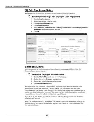 Advanced Transactions-Chapter 9
92
(4) Edit Employee Setup
Add the relevant information to the employee setup for the repayment of the loan.
 Edit Employee Setup: Add Employee Loan Repayment
1) Click the Employees icon.
2) Select the employee in the list to edit.
3) Click the Edit Employee button.
4) Click the Payroll Info tab.
5) Below Additions, Deductions and Company Contributions, add the Employee Loan
Repayment payroll item, amount, and limit.
6) Click OK.
Balances/Limits
You can determine an employee’s current loan balance by running a QuickReport from the
Employee Loans account register.
 Determine Employee’s Loan Balance
1) Click the Chart of Accounts icon on the Home page.
2) Double-click on the Employee Loans account.
3) Click on any entry for the selected employee.
4) Click the QuickReport button.
You must decide how to treat the Employee Loan Repayment limit. Make this decision when
setting up the Payroll Item deduction. You can click the This is an annual limit box to tell
QuickBooks this is an Annual Limit. If you DO click the box, the amount paid toward the limit is
reset to zero at the beginning of each year. That means you have to edit the employee record each
year, and change the employee limit to reflect their unpaid balance.
If you do NOT click the box, QuickBooks continues deducting the repayments until the limit is
reached on this first loan.
What if an employee receives a second loan? One approach is to create separate payroll items for
the repayment of each loan. A more efficient approach is to change the Limit to the sum of the
first and second loans.
 