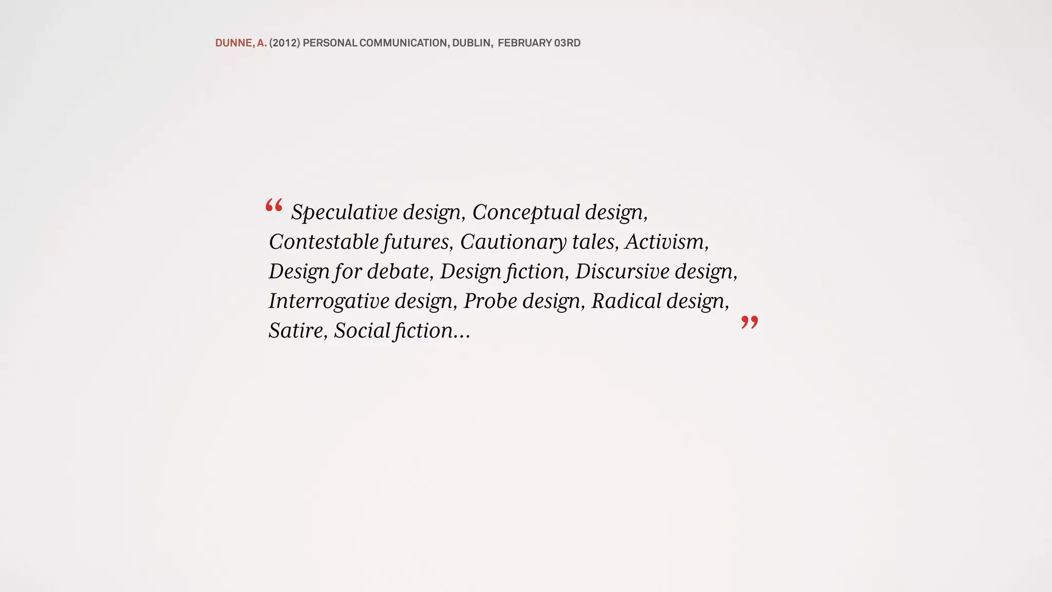 Speculative design, Conceptual design,
Contestable futures, Cautionary tales, Activism,
Design for debate, Design ﬁction, Discursive design,
Interrogative design, Probe design, Radical design,
Satire, Social ﬁction…
“
”
DUNNE, A. (2012) PERSONAL COMMUNICATION, DUBLIN, FEBRUARY 03RD
 