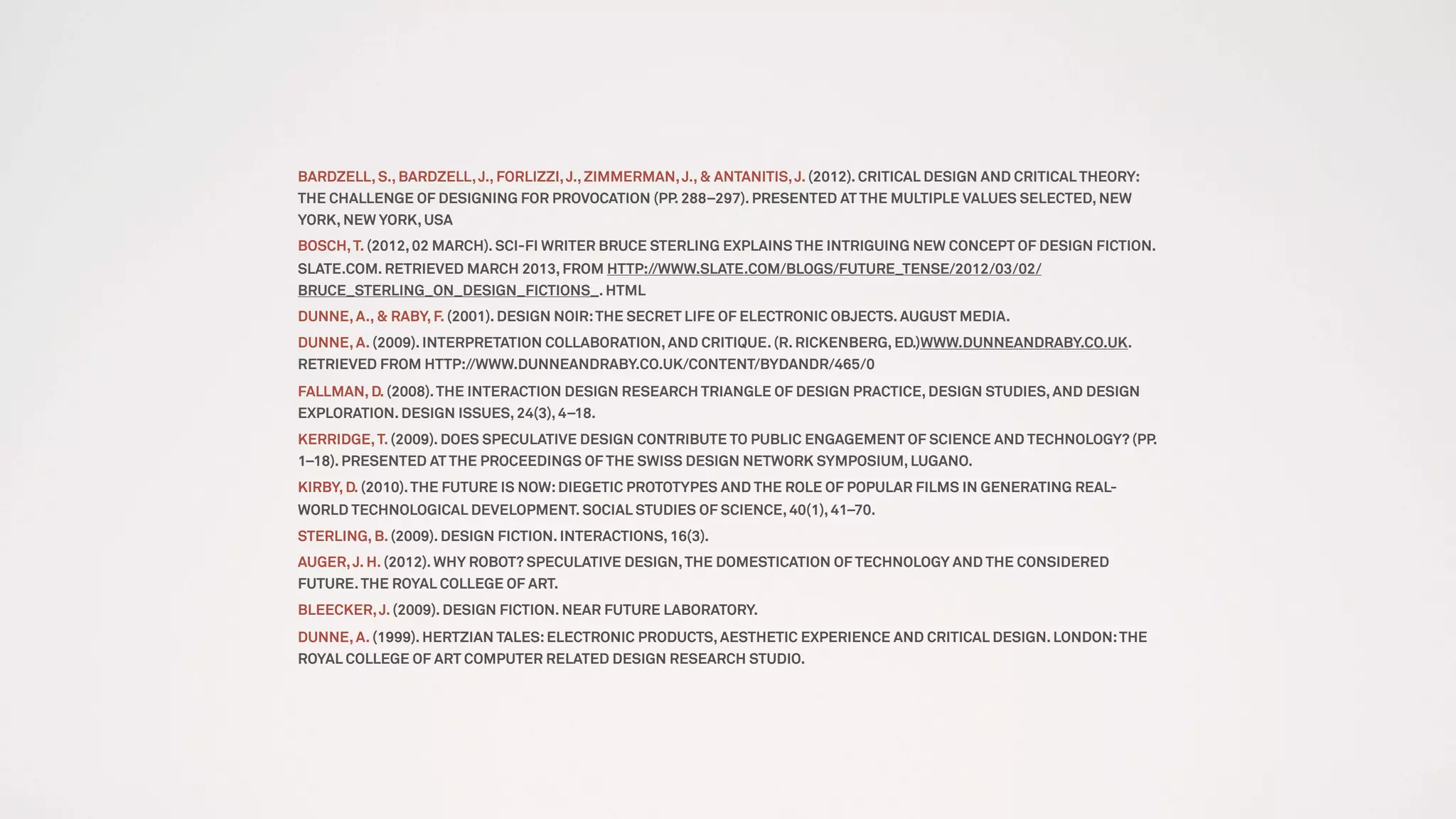 BARDZELL, S., BARDZELL,J., FORLIZZI,J.,ZIMMERMAN,J., & ANTANITIS,J. (2012). CRITICAL DESIGN AND CRITICAL THEORY:
THE CHALLENGE OF DESIGNING FOR PROVOCATION (PP. 288–297). PRESENTED AT THE MULTIPLE VALUES SELECTED, NEW
YORK, NEW YORK, USA
BOSCH,T. (2012, 02 MARCH). SCI-FI WRITER BRUCE STERLING EXPLAINS THE INTRIGUING NEW CONCEPT OF DESIGN FICTION.
SLATE.COM. RETRIEVED MARCH 2013, FROM HTTP://WWW.SLATE.COM/BLOGS/FUTURE_TENSE/2012/03/02/
BRUCE_STERLING_ON_DESIGN_FICTIONS_. HTML
DUNNE, A., & RABY, F. (2001). DESIGN NOIR:THE SECRET LIFE OF ELECTRONIC OBJECTS. AUGUST MEDIA.
DUNNE, A. (2009). INTERPRETATION COLLABORATION, AND CRITIQUE. (R. RICKENBERG, ED.)WWW.DUNNEANDRABY.CO.UK.
RETRIEVED FROM HTTP://WWW.DUNNEANDRABY.CO.UK/CONTENT/BYDANDR/465/0
FALLMAN, D. (2008).THE INTERACTION DESIGN RESEARCH TRIANGLE OF DESIGN PRACTICE, DESIGN STUDIES, AND DESIGN
EXPLORATION. DESIGN ISSUES, 24(3), 4–18.
KERRIDGE,T. (2009). DOES SPECULATIVE DESIGN CONTRIBUTE TO PUBLIC ENGAGEMENT OF SCIENCE AND TECHNOLOGY? (PP.
1–18). PRESENTED AT THE PROCEEDINGS OF THE SWISS DESIGN NETWORK SYMPOSIUM, LUGANO.
KIRBY, D. (2010).THE FUTURE IS NOW:DIEGETIC PROTOTYPES AND THE ROLE OF POPULAR FILMS IN GENERATING REAL-
WORLD TECHNOLOGICAL DEVELOPMENT. SOCIAL STUDIES OF SCIENCE, 40(1), 41–70.
STERLING, B. (2009). DESIGN FICTION. INTERACTIONS, 16(3).
AUGER,J. H. (2012). WHY ROBOT? SPECULATIVE DESIGN,THE DOMESTICATION OF TECHNOLOGY AND THE CONSIDERED
FUTURE.THE ROYAL COLLEGE OF ART.
BLEECKER,J. (2009). DESIGN FICTION. NEAR FUTURE LABORATORY.
DUNNE, A. (1999). HERTZIAN TALES:ELECTRONIC PRODUCTS, AESTHETIC EXPERIENCE AND CRITICAL DESIGN. LONDON:THE
ROYAL COLLEGE OF ART COMPUTER RELATED DESIGN RESEARCH STUDIO.
 