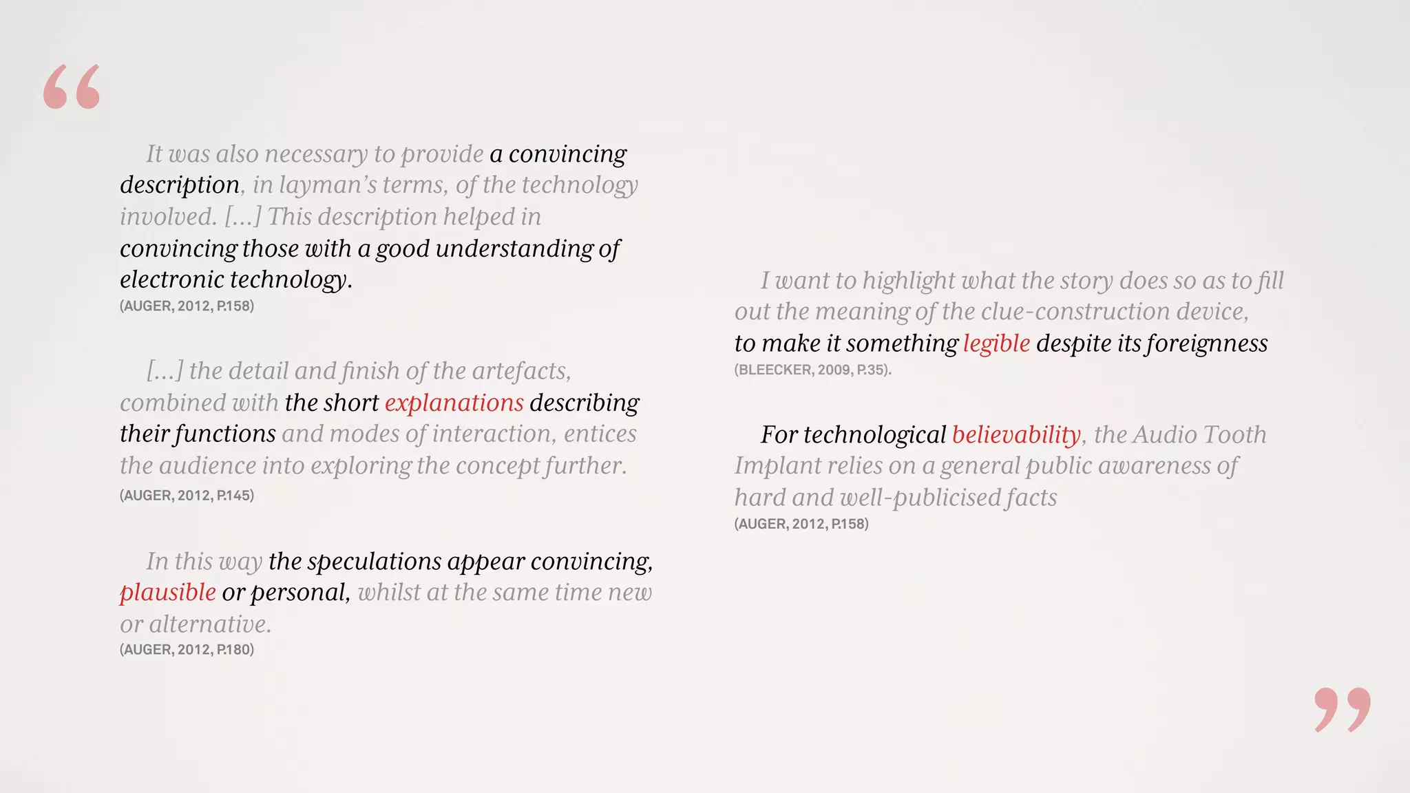 It was also necessary to provide a convincing
description, in layman’s terms, of the technology
involved. [...] This description helped in
convincing those with a good understanding of
electronic technology.
(AUGER, 2012, P.158)
[…] the detail and ﬁnish of the artefacts,
combined with the short explanations describing
their functions and modes of interaction, entices
the audience into exploring the concept further.
(AUGER, 2012, P.145)
In this way the speculations appear convincing,
plausible or personal, whilst at the same time new
or alternative.
(AUGER, 2012, P.180)
I want to highlight what the story does so as to ﬁll
out the meaning of the clue-construction device,
to make it something legible despite its foreignness
(BLEECKER, 2009, P.35).
For technological believability, the Audio Tooth
Implant relies on a general public awareness of
hard and well-publicised facts
(AUGER, 2012, P.158)
“
 