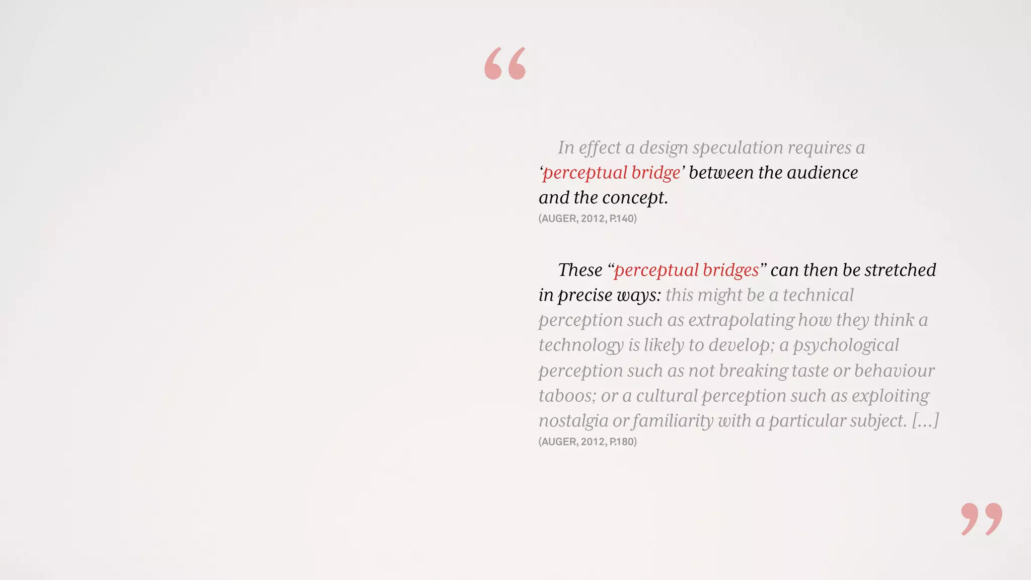 In effect a design speculation requires a
‘perceptual bridge’ between the audience
and the concept.
(AUGER, 2012, P.140)
These “perceptual bridges” can then be stretched
in precise ways: this might be a technical
perception such as extrapolating how they think a
technology is likely to develop; a psychological
perception such as not breaking taste or behaviour
taboos; or a cultural perception such as exploiting
nostalgia or familiarity with a particular subject. […]
(AUGER, 2012, P.180)
“
 