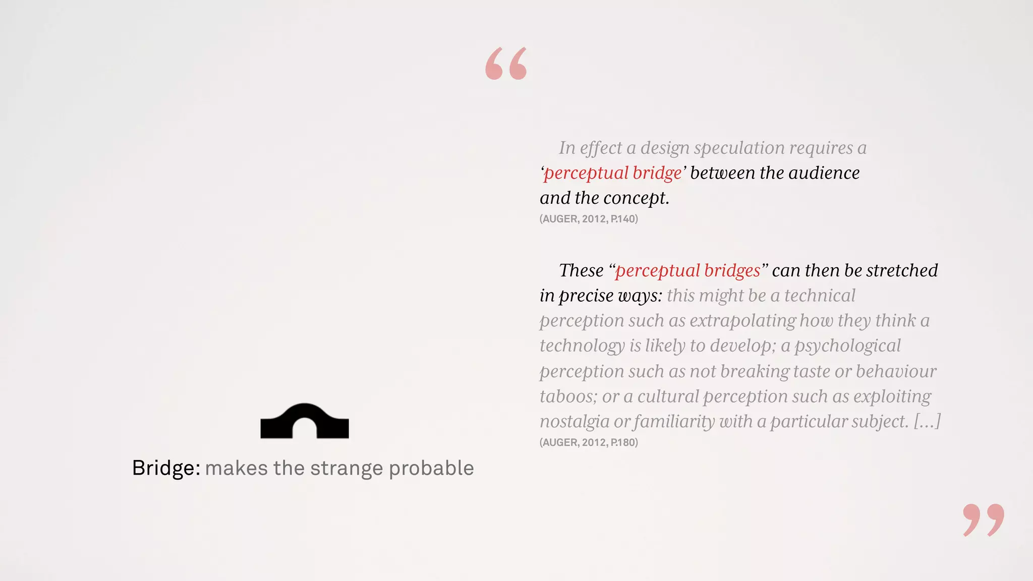 Bridge: makes the strange probable
In effect a design speculation requires a
‘perceptual bridge’ between the audience
and the concept.
(AUGER, 2012, P.140)
These “perceptual bridges” can then be stretched
in precise ways: this might be a technical
perception such as extrapolating how they think a
technology is likely to develop; a psychological
perception such as not breaking taste or behaviour
taboos; or a cultural perception such as exploiting
nostalgia or familiarity with a particular subject. […]
(AUGER, 2012, P.180)
“
 