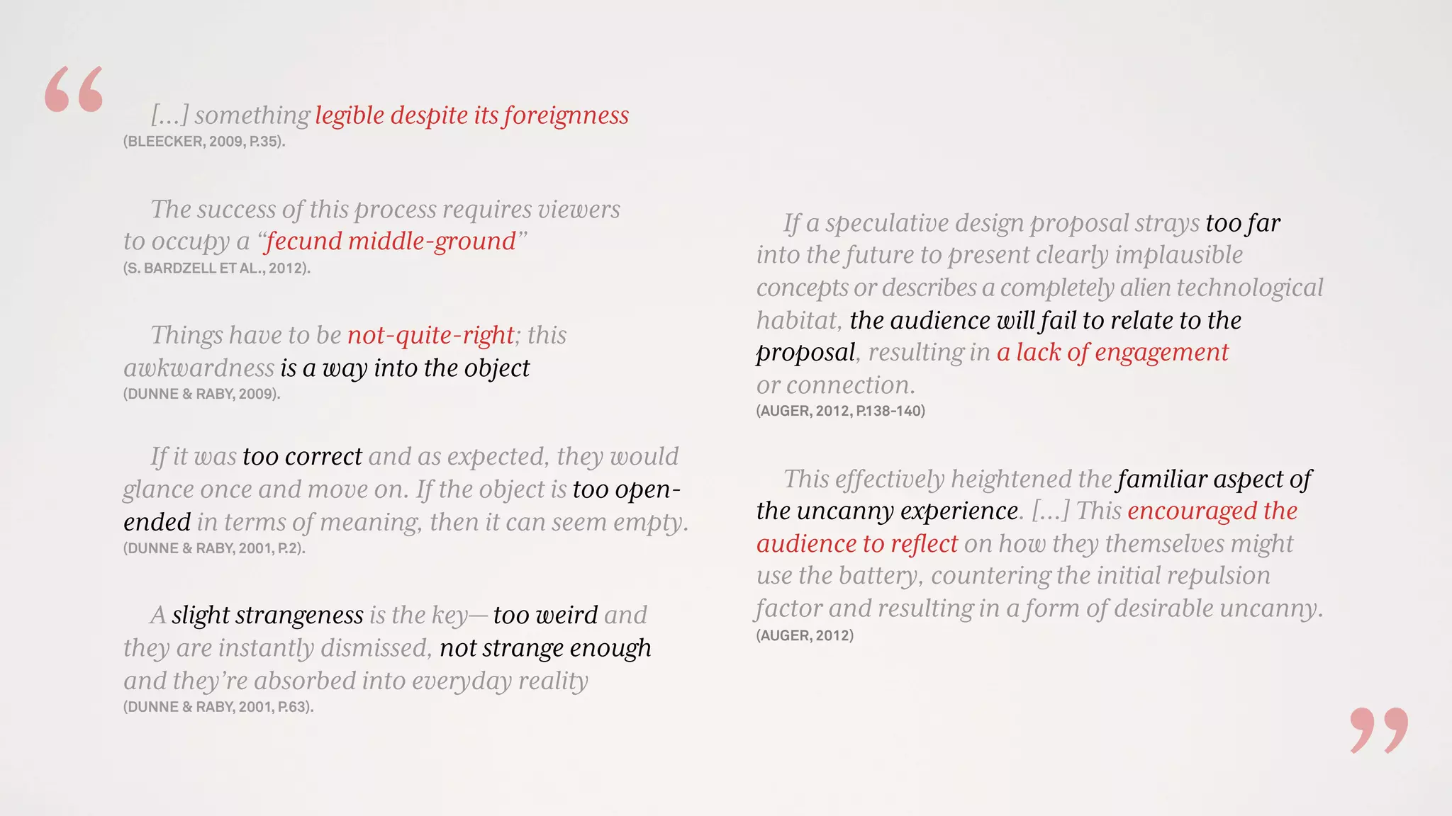 […] something legible despite its foreignness
(BLEECKER, 2009, P.35).
The success of this process requires viewers
to occupy a “fecund middle-ground”
(S. BARDZELL ET AL., 2012).
Things have to be not-quite-right; this
awkwardness is a way into the object
(DUNNE & RABY, 2009).
If it was too correct and as expected, they would
glance once and move on. If the object is too open-
ended in terms of meaning, then it can seem empty.
(DUNNE & RABY, 2001, P.2).
A slight strangeness is the key— too weird and
they are instantly dismissed, not strange enough
and they’re absorbed into everyday reality
(DUNNE & RABY, 2001, P.63).
If a speculative design proposal strays too far
into the future to present clearly implausible
conceptsordescribesacompletelyalientechnological
habitat, the audience will fail to relate to the
proposal, resulting in a lack of engagement
or connection.
(AUGER, 2012, P.138-140)
This effectively heightened the familiar aspect of
the uncanny experience. [...] This encouraged the
audience to reﬂect on how they themselves might
use the battery, countering the initial repulsion
factor and resulting in a form of desirable uncanny.
(AUGER, 2012)
“
 