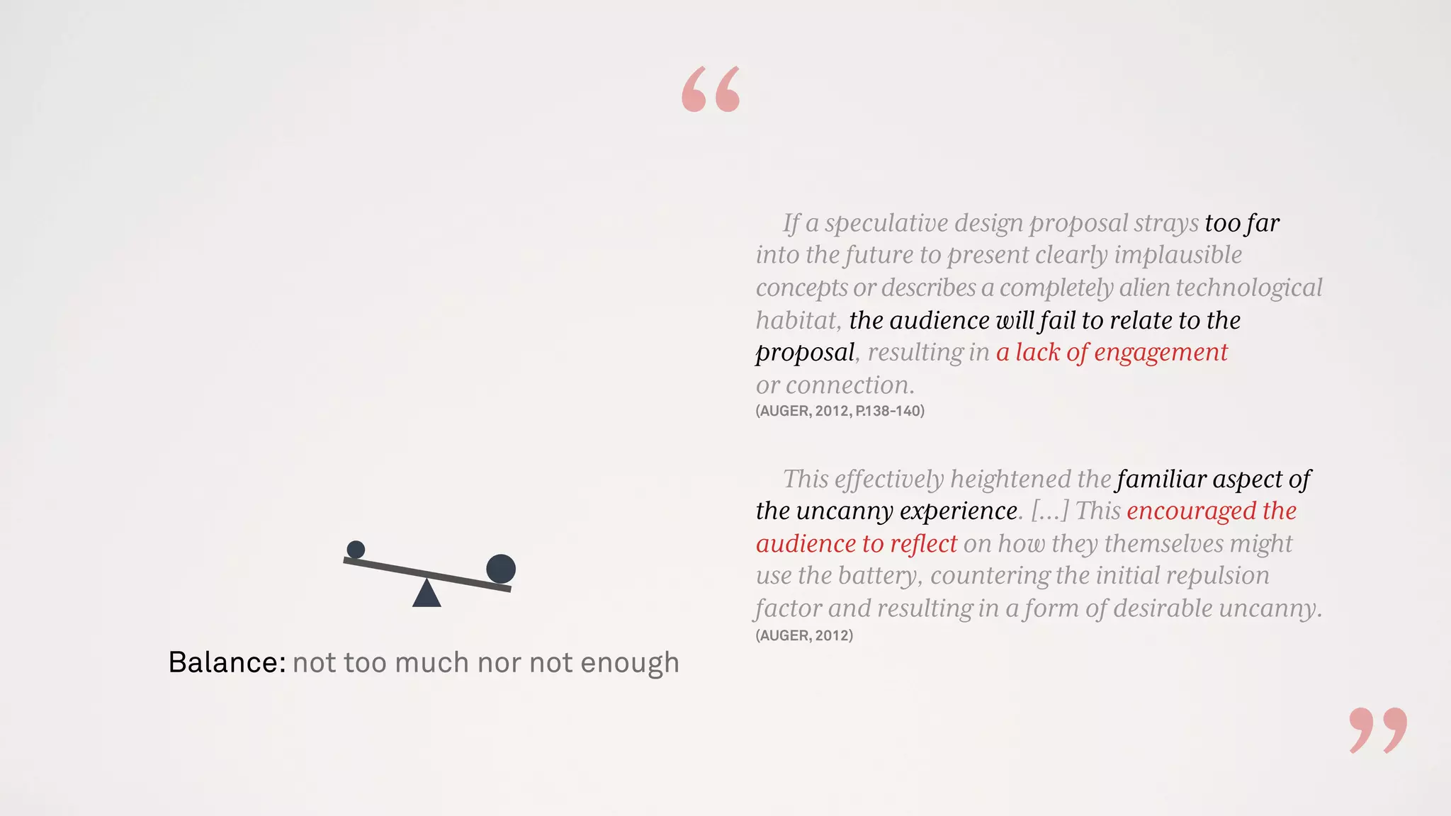 Balance: not too much nor not enough
If a speculative design proposal strays too far
into the future to present clearly implausible
conceptsordescribesacompletelyalientechnological
habitat, the audience will fail to relate to the
proposal, resulting in a lack of engagement
or connection.
(AUGER, 2012, P.138-140)
This effectively heightened the familiar aspect of
the uncanny experience. [...] This encouraged the
audience to reﬂect on how they themselves might
use the battery, countering the initial repulsion
factor and resulting in a form of desirable uncanny.
(AUGER, 2012)
“
 