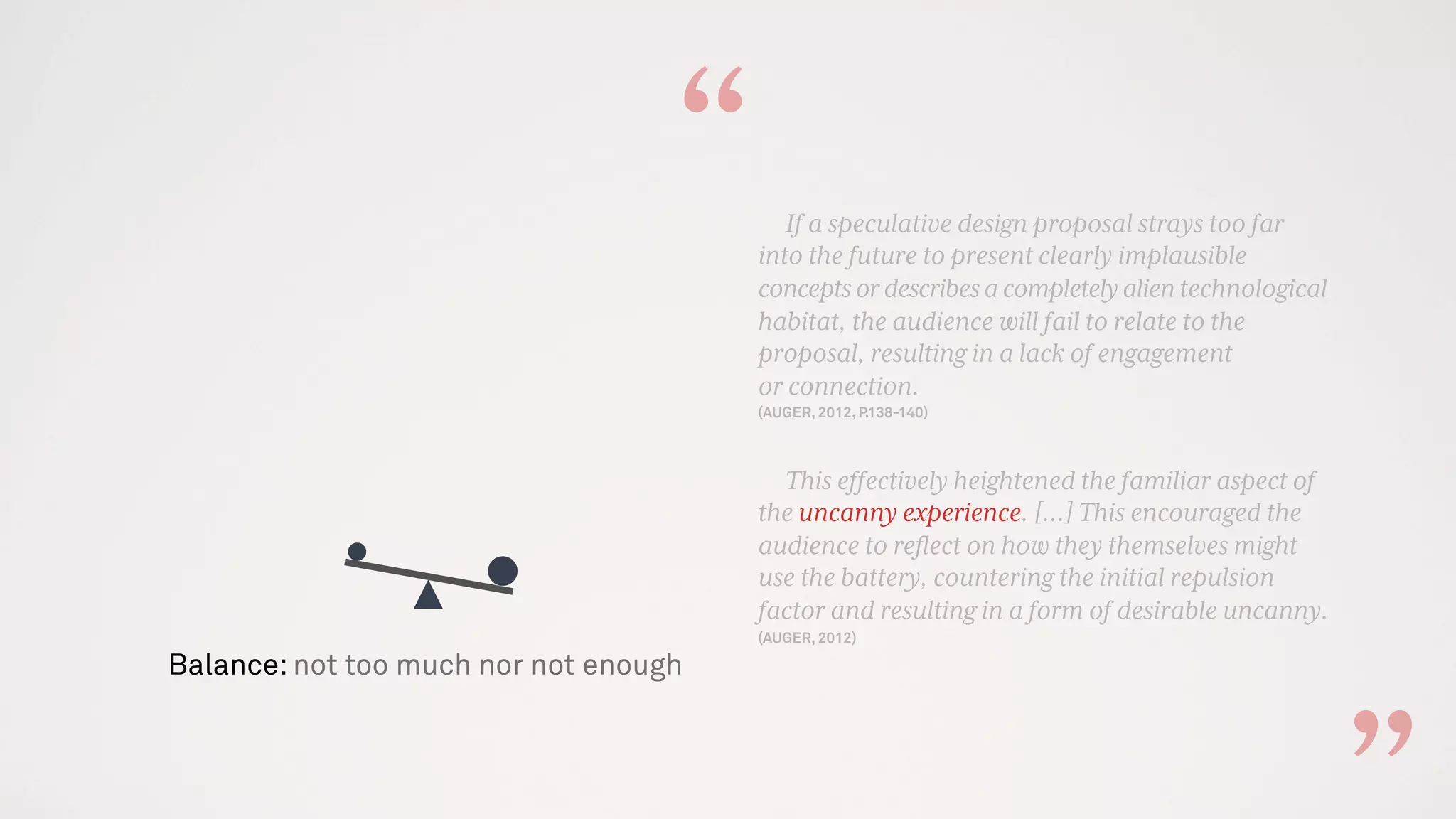 Balance: not too much nor not enough
If a speculative design proposal strays too far
into the future to present clearly implausible
conceptsordescribesacompletelyalientechnological
habitat, the audience will fail to relate to the
proposal, resulting in a lack of engagement
or connection.
(AUGER, 2012, P.138-140)
This effectively heightened the familiar aspect of
the uncanny experience. [...] This encouraged the
audience to reﬂect on how they themselves might
use the battery, countering the initial repulsion
factor and resulting in a form of desirable uncanny.
(AUGER, 2012)
“
 