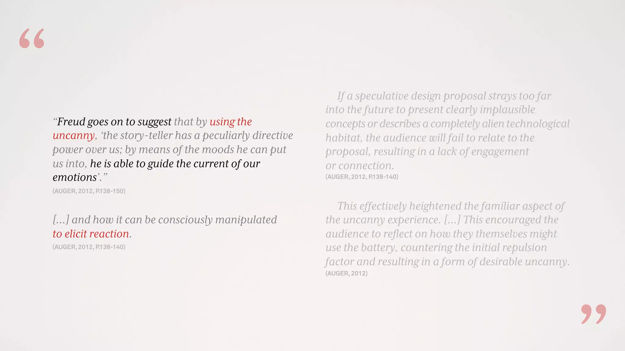 If a speculative design proposal strays too far
into the future to present clearly implausible
conceptsordescribesacompletelyalientechnological
habitat, the audience will fail to relate to the
proposal, resulting in a lack of engagement
or connection.
(AUGER, 2012, P.138-140)
This effectively heightened the familiar aspect of
the uncanny experience. [...] This encouraged the
audience to reﬂect on how they themselves might
use the battery, countering the initial repulsion
factor and resulting in a form of desirable uncanny.
(AUGER, 2012)
“Freud goes on to suggest that by using the
uncanny, ‘the story-teller has a peculiarly directive
power over us; by means of the moods he can put
us into, he is able to guide the current of our
emotions’.”
(AUGER, 2012, P.138-150)
[…] and how it can be consciously manipulated
to elicit reaction.
(AUGER, 2012, P.138-140)
“
 