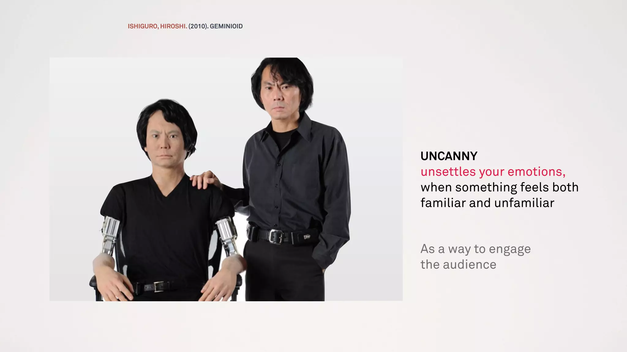 UNCANNY
unsettles your emotions,
when something feels both
familiar and unfamiliar
As a way to engage
the audience
ISHIGURO, HIROSHI. (2010). GEMINIOID
 