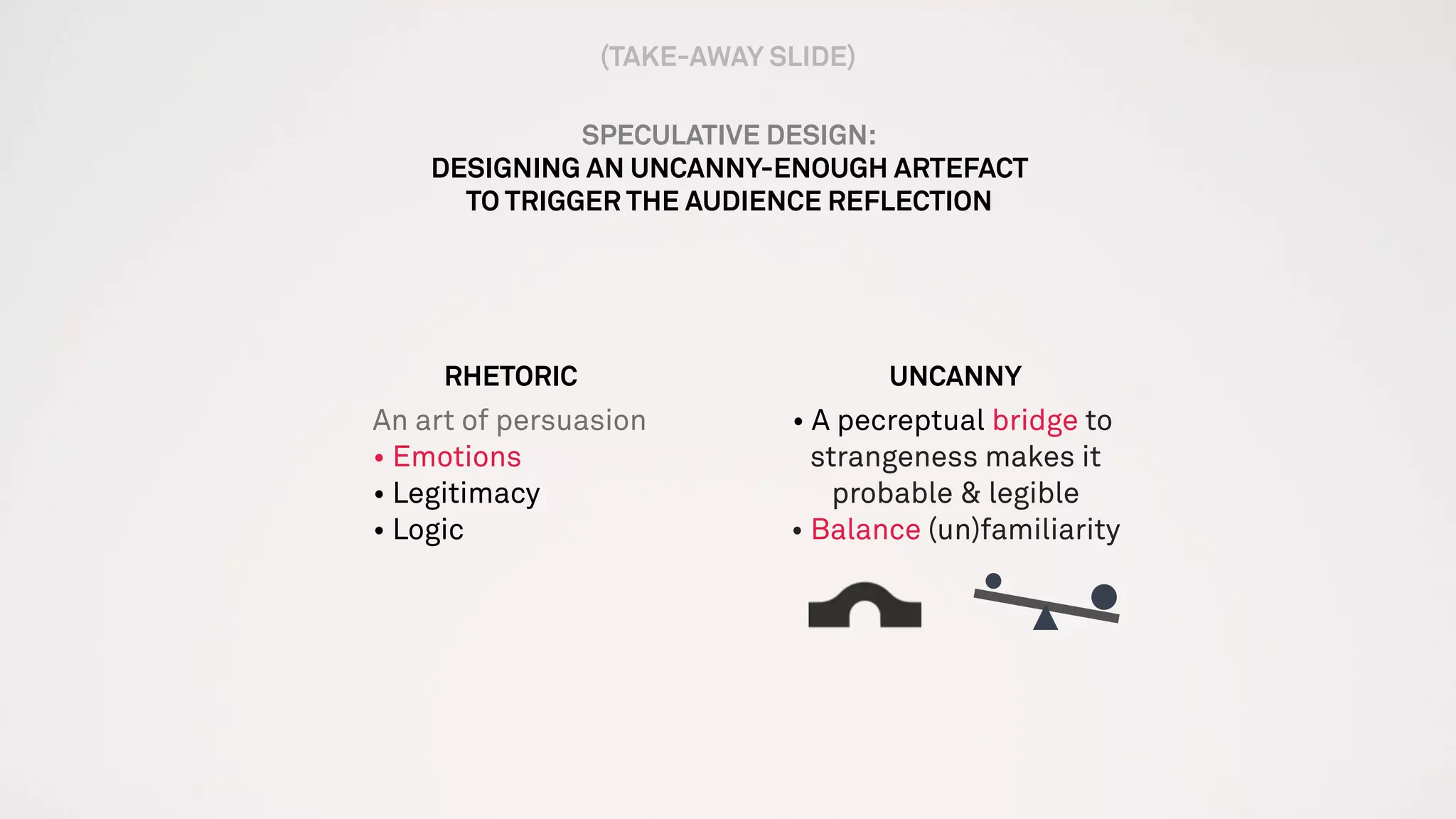 SPECULATIVE DESIGN:
DESIGNING AN UNCANNY-ENOUGH ARTEFACT
TO TRIGGER THE AUDIENCE REFLECTION
RHETORIC
An art of persuasion
• Emotions
• Legitimacy
• Logic
UNCANNY
• A pecreptual bridge to.
strangeness makes it
probable & legible
• Balance (un)familiarity
(TAKE-AWAY SLIDE)
 