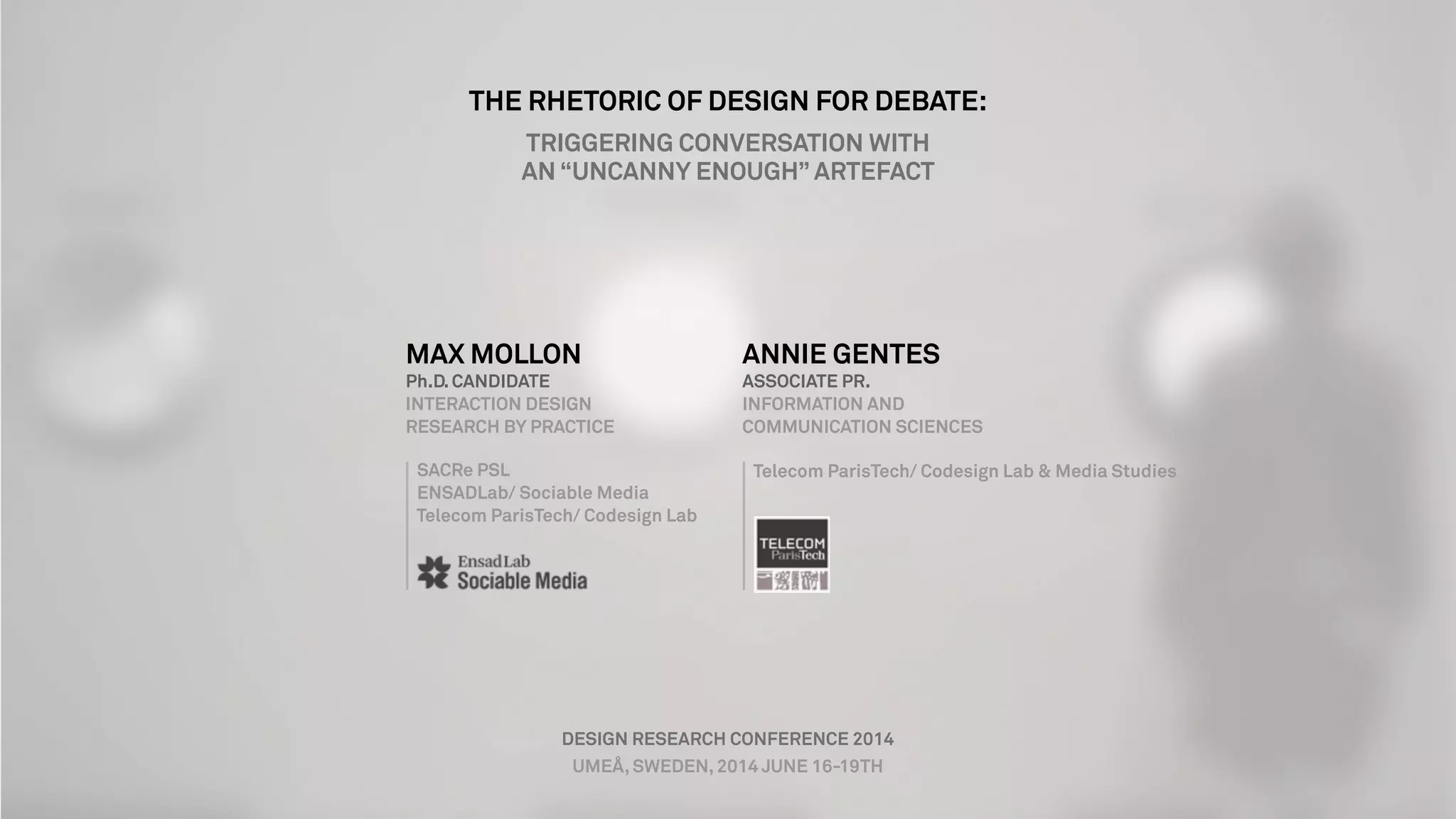 MAX MOLLON
Ph.D. CANDIDATE
INTERACTION DESIGN
RESEARCH BY PRACTICE
SACRe PSL
ENSADLab/ Sociable Media
Telecom ParisTech/ Codesign Lab
ANNIE GENTES
ASSOCIATE PR.
INFORMATION AND
COMMUNICATION SCIENCES
Telecom ParisTech/ Codesign Lab & Media Studies
DESIGN RESEARCH CONFERENCE 2014
UMEÅ, SWEDEN, 2014 JUNE 16-19TH
THE RHETORIC OF DESIGN FOR DEBATE:
TRIGGERING CONVERSATION WITH
AN “UNCANNY ENOUGH” ARTEFACT
 