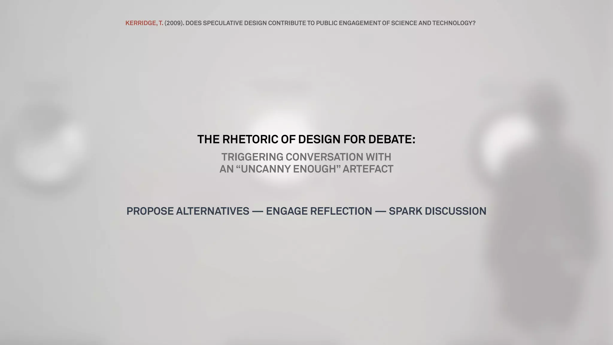 THE RHETORIC OF DESIGN FOR DEBATE:
TRIGGERING CONVERSATION WITH
AN “UNCANNY ENOUGH” ARTEFACT
PROPOSE ALTERNATIVES — ENGAGE REFLECTION — SPARK DISCUSSION
KERRIDGE,T. (2009). DOES SPECULATIVE DESIGN CONTRIBUTE TO PUBLIC ENGAGEMENT OF SCIENCE AND TECHNOLOGY?
 
