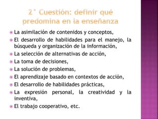  La asimilación de contenidos y conceptos,
 El desarrollo de habilidades para el manejo, la
búsqueda y organización de la información,
 La selección de alternativas de acción,
 La toma de decisiones,
 La solución de problemas,
 El aprendizaje basado en contextos de acción,
 El desarrollo de habilidades prácticas,
 La expresión personal, la creatividad y la
inventiva,
 El trabajo cooperativo, etc.
 