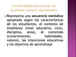 Representa una secuencia metódica
apropiada según las características
de los estudiantes, el contexto de
enseñanza (nivel educativo, ciclo,
disciplina, área), el contenido
(conocimientos, habilidades,
valores), las intenciones educativas
y los objetivos de aprendizaje
 