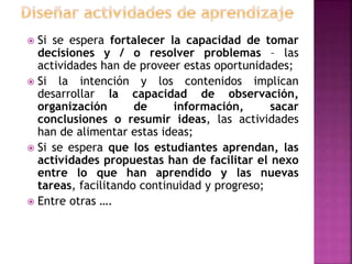  Si se espera fortalecer la capacidad de tomar
decisiones y / o resolver problemas – las
actividades han de proveer estas oportunidades;
 Si la intención y los contenidos implican
desarrollar la capacidad de observación,
organización de información, sacar
conclusiones o resumir ideas, las actividades
han de alimentar estas ideas;
 Si se espera que los estudiantes aprendan, las
actividades propuestas han de facilitar el nexo
entre lo que han aprendido y las nuevas
tareas, facilitando continuidad y progreso;
 Entre otras ….
 