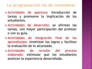  Actividades de apertura: introducción de
tareas y promueve la implicación de los
estudiantes.
 Actividades de desarrollo: se afirman las
tareas, con mayor participación del profesor
o con su guía.
 Actividades de integración final de los
aprendizajes: sintetizan los logros y facilitan
la evaluación de lo alcanzado.
 Actividades de revisión del proceso
elaborado: estimular que los estudiantes
analicen la experiencia desarrollada.
 