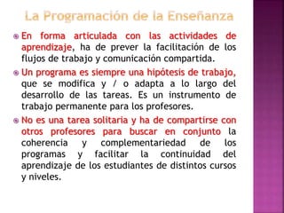  En forma articulada con las actividades de
aprendizaje, ha de prever la facilitación de los
flujos de trabajo y comunicación compartida.
 Un programa es siempre una hipótesis de trabajo,
que se modifica y / o adapta a lo largo del
desarrollo de las tareas. Es un instrumento de
trabajo permanente para los profesores.
 No es una tarea solitaria y ha de compartirse con
otros profesores para buscar en conjunto la
coherencia y complementariedad de los
programas y facilitar la continuidad del
aprendizaje de los estudiantes de distintos cursos
y niveles.
 