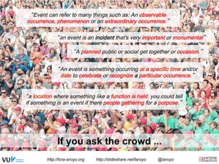 “Event can refer to many things such as: An observable 
occurrence, phenomenon or an extraordinary occurrence.” 
“an event is an incident that's very important or monumental” 
“A planned public or social get together or occasion.” 
“An event is something occurring at a specific time and/or 
date to celebrate or recognize a particular occurrence.” 
“a location where something like a function is held. you could tell 
if something is an event if there people gathering for a purpose.” 
If you ask the crowd ... 
http://lora-aroyo.org http://slideshare.net/laroyo @laroyo 
 