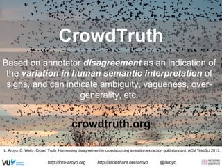CrowdTruth 
Based on annotator disagreement as an indication of 
the variation in human semantic interpretation of 
signs, and can indicate ambiguity, vagueness, over-generality, 
etc. 
crowdtruth.org 
L. Aroyo, C. Welty: Crowd Truth: Harnessing disagreement in crowdsourcing a relation extraction gold standard. ACM WebSci 2013. 
http://lora-aroyo.org http://slideshare.net/laroyo @laroyo 
 