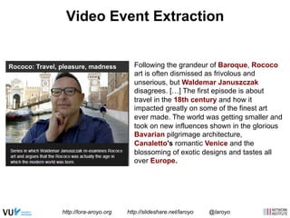 Video Event Extraction 
Following the grandeur of Baroque, Rococo 
art is often dismissed as frivolous and 
unserious, but Waldemar Januszczak 
disagrees. […] The first episode is about 
travel in the 18th century and how it 
impacted greatly on some of the finest art 
ever made. The world was getting smaller and 
took on new influences shown in the glorious 
Bavarian pilgrimage architecture, 
Canaletto's romantic Venice and the 
blossoming of exotic designs and tastes all 
over Europe. 
Rococo: Travel, pleasure, madness 
http://lora-aroyo.org http://slideshare.net/laroyo @laroyo 
 