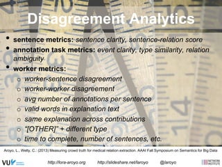 Disagreement Analytics 
• sentence metrics: sentence clarity, sentence-relation score 
• annotation task metrics: event clarity, type similarity, relation 
ambiguity 
• worker metrics: 
o worker-sentence disagreement 
o worker-worker disagreement 
o avg number of annotations per sentence 
o valid words in explanation text 
o same explanation across contributions 
o “[OTHER]” + different type 
o time to complete, number of sentences, etc. 
Aroyo, L., Welty, C.: (2013) Measuring crowd truth for medical relation extraction. AAAI Fall Symposium on Semantics for Big Data 
http://www.americanprogress.org/wp-content/uploads/2012/12/multiple_http://lora-aroyo.org http://slideshare.net/laroyo @laroyo measures_onpage.jpg 
 