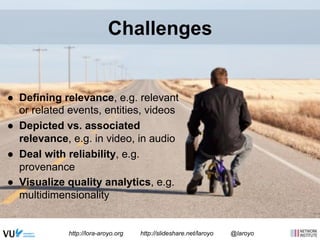 Challenges 
● Defining relevance, e.g. relevant 
or related events, entities, videos 
● Depicted vs. associated 
relevance, e.g. in video, in audio 
● Deal with reliability, e.g. 
provenance 
● Visualize quality analytics, e.g. 
multidimensionality 
http://lora-aroyo.org http://slideshare.net/laroyo @laroyo 
 
