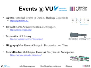 Events @ 
• Agora: Historical Events in Cultural Heritage Collections 
– http://agora.cs.vu.nl/ 
• Extractivism: Activist Events in Newspapers 
– http://mona-project.org/ 
• Semantics of History 
– http://www2.let.vu.nl/oz/cltl/semhis/ 
• BiographyNet: Events Change in Perspective over Time 
• NewsReader: Multilingual Events & Storylines in Newspapers 
– http://www.newsreader-project.eu/ 
http://lora-aroyo.org http://slideshare.net/laroyo @laroyo 
 