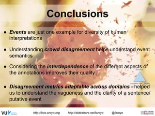 Conclusions 
● Events are just one example for diversity of human 
interpretations 
● Understanding crowd disagreement helps understand event 
semantics 
● Considering the interdependence of the different aspects of 
the annotations improves their quality 
● Disagreement metrics adaptable across domains - helped 
us to understand the vagueness and the clarity of a sentence/ 
putative event 
http://lora-aroyo.org http://slideshare.net/laroyo @laroyo 
Sentence 
Annotation task Worker 
 