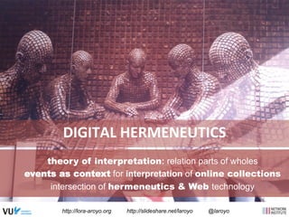 DIGITAL 
HERMENEUTICS 
theory of interpretation: relation parts of wholes 
events as context for interpretation of online collections 
intersection of hermeneutics & Web technology 
http://lora-aroyo.org http://slideshare.net/laroyo @laroyo 
 